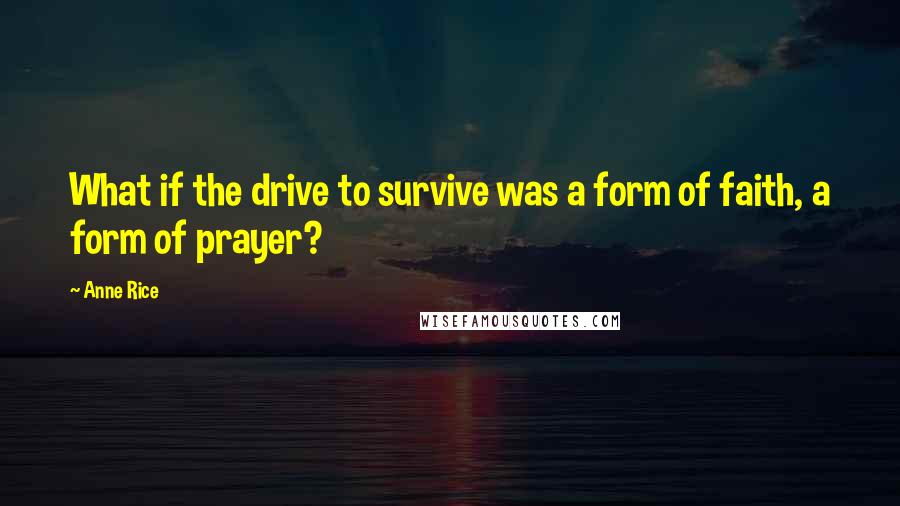 Anne Rice Quotes: What if the drive to survive was a form of faith, a form of prayer?