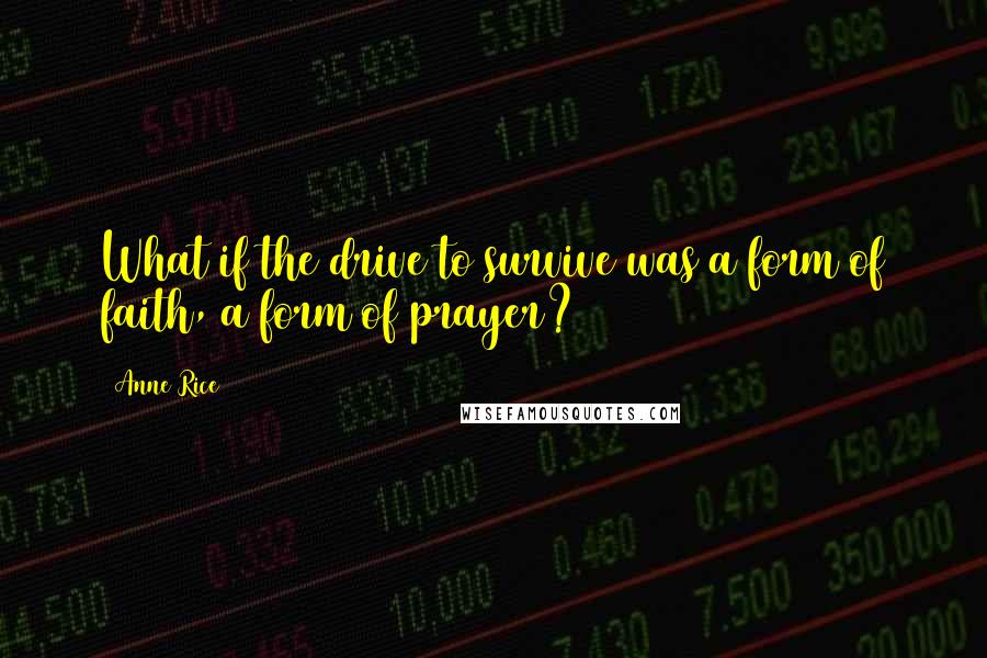 Anne Rice Quotes: What if the drive to survive was a form of faith, a form of prayer?