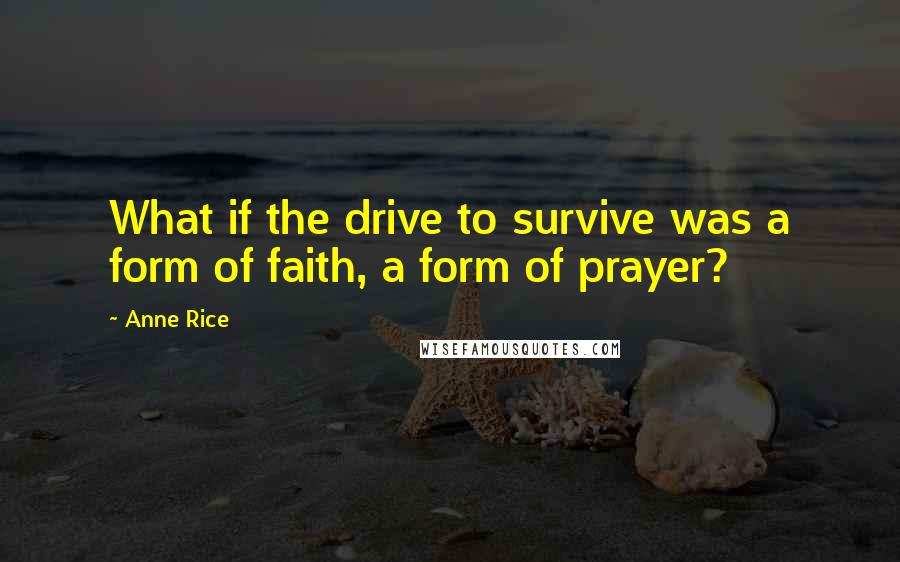 Anne Rice Quotes: What if the drive to survive was a form of faith, a form of prayer?