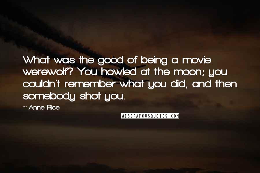 Anne Rice Quotes: What was the good of being a movie werewolf? You howled at the moon; you couldn't remember what you did, and then somebody shot you.