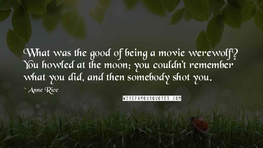 Anne Rice Quotes: What was the good of being a movie werewolf? You howled at the moon; you couldn't remember what you did, and then somebody shot you.