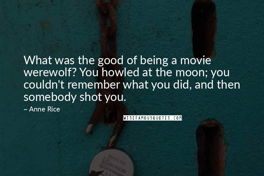 Anne Rice Quotes: What was the good of being a movie werewolf? You howled at the moon; you couldn't remember what you did, and then somebody shot you.