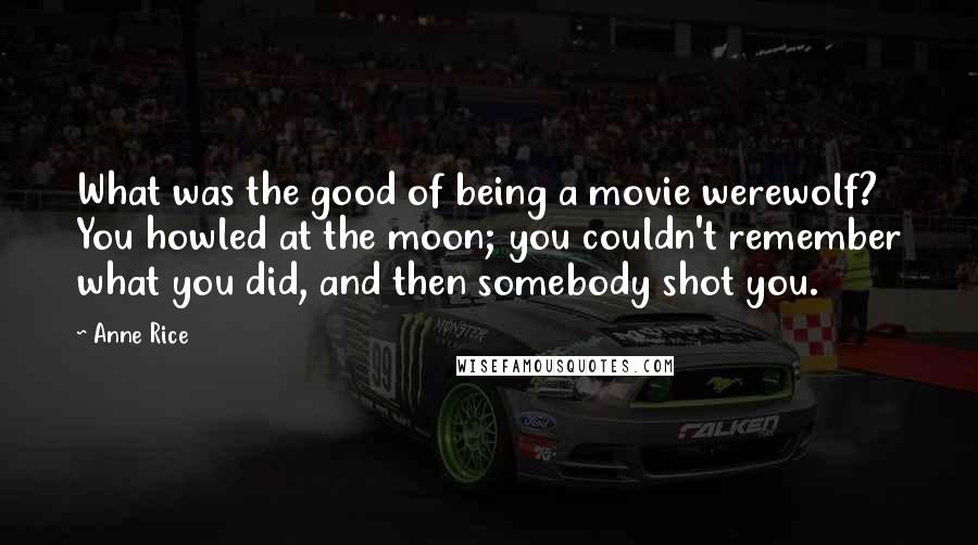 Anne Rice Quotes: What was the good of being a movie werewolf? You howled at the moon; you couldn't remember what you did, and then somebody shot you.