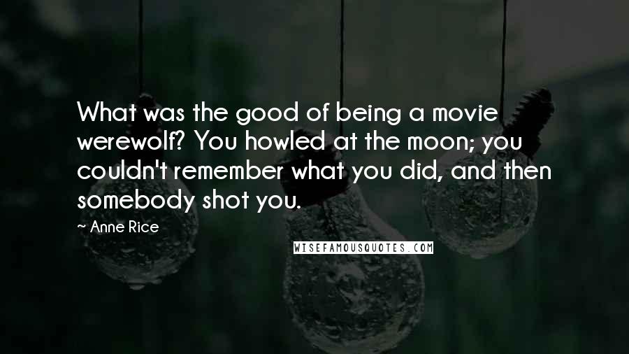 Anne Rice Quotes: What was the good of being a movie werewolf? You howled at the moon; you couldn't remember what you did, and then somebody shot you.