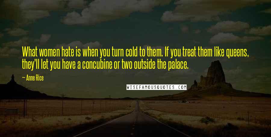 Anne Rice Quotes: What women hate is when you turn cold to them. If you treat them like queens, they'll let you have a concubine or two outside the palace.