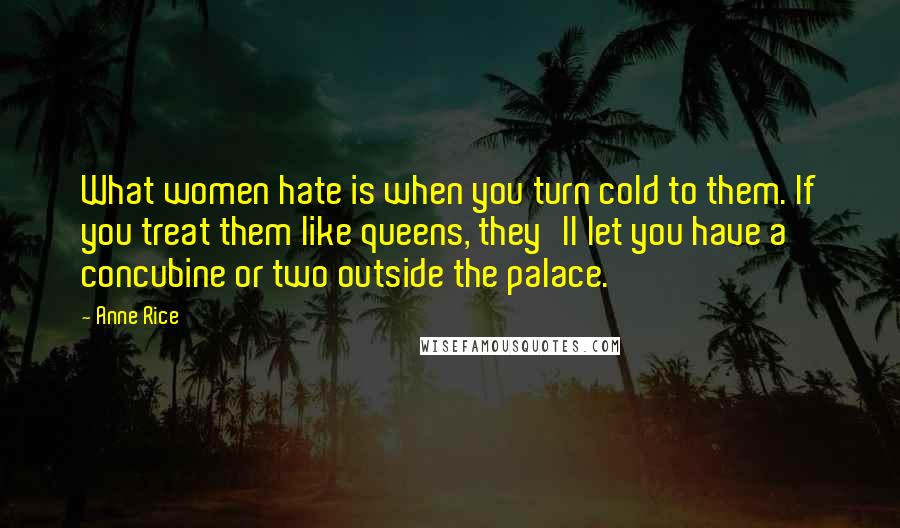 Anne Rice Quotes: What women hate is when you turn cold to them. If you treat them like queens, they'll let you have a concubine or two outside the palace.