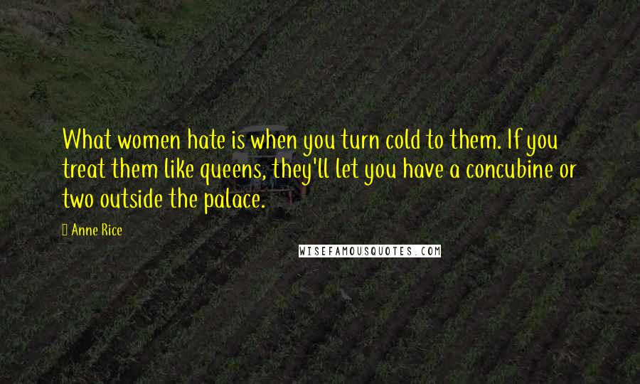 Anne Rice Quotes: What women hate is when you turn cold to them. If you treat them like queens, they'll let you have a concubine or two outside the palace.