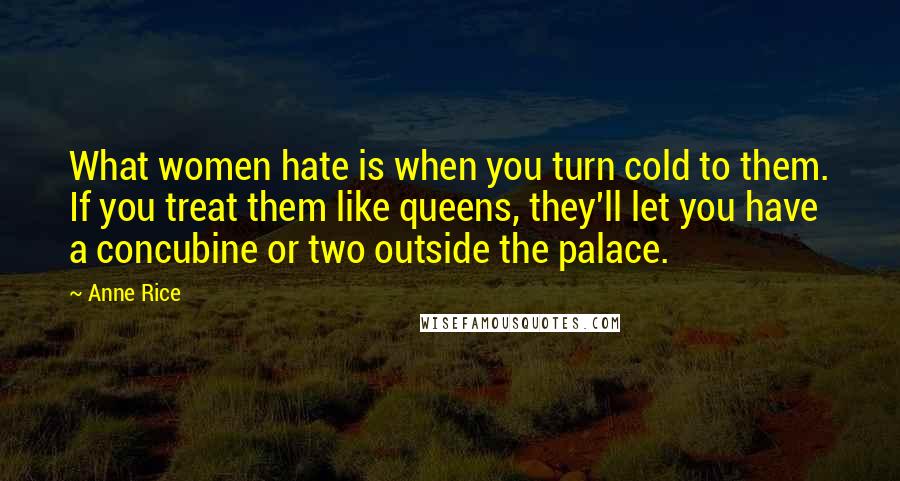 Anne Rice Quotes: What women hate is when you turn cold to them. If you treat them like queens, they'll let you have a concubine or two outside the palace.