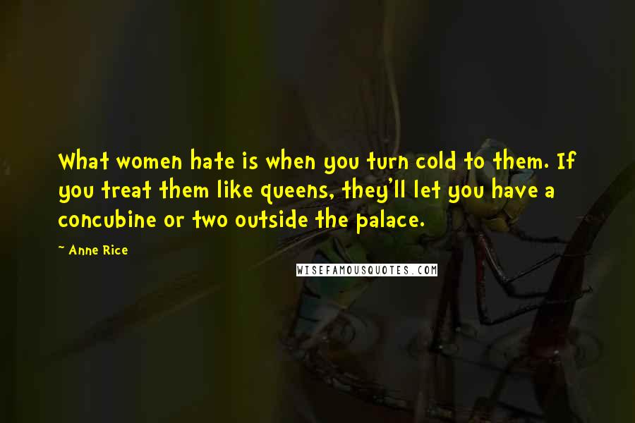 Anne Rice Quotes: What women hate is when you turn cold to them. If you treat them like queens, they'll let you have a concubine or two outside the palace.