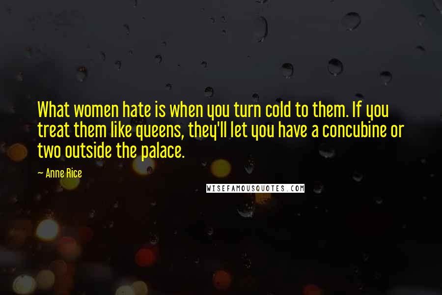 Anne Rice Quotes: What women hate is when you turn cold to them. If you treat them like queens, they'll let you have a concubine or two outside the palace.