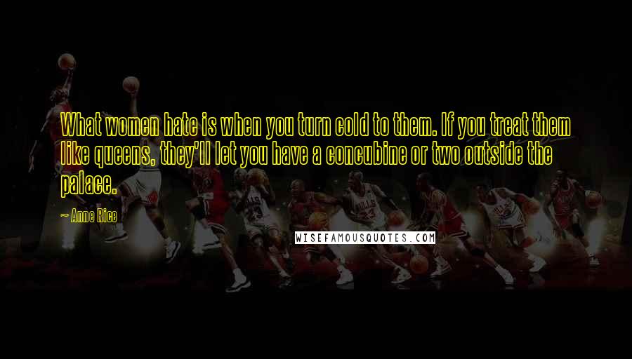 Anne Rice Quotes: What women hate is when you turn cold to them. If you treat them like queens, they'll let you have a concubine or two outside the palace.