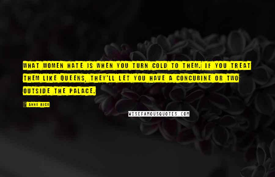 Anne Rice Quotes: What women hate is when you turn cold to them. If you treat them like queens, they'll let you have a concubine or two outside the palace.