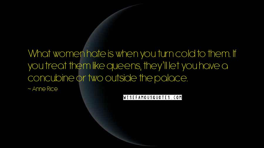 Anne Rice Quotes: What women hate is when you turn cold to them. If you treat them like queens, they'll let you have a concubine or two outside the palace.