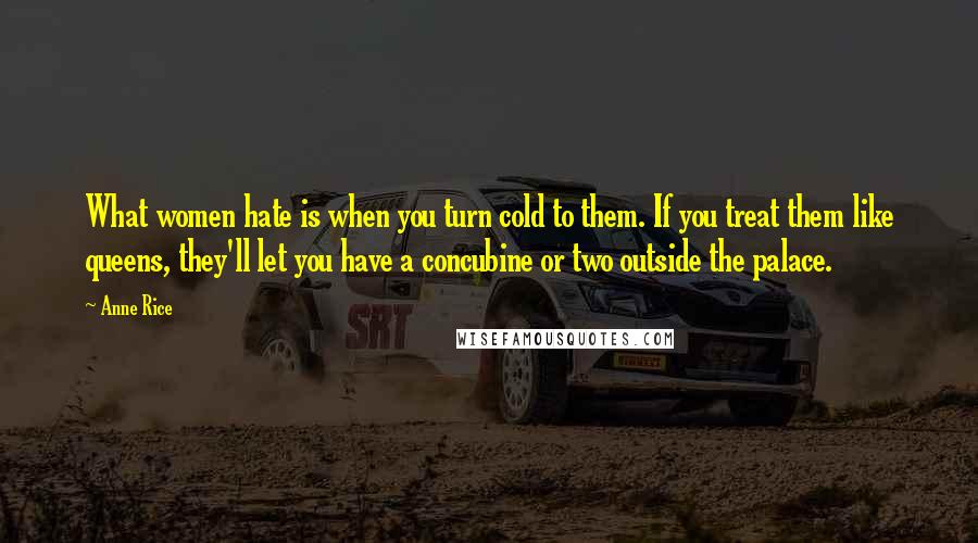 Anne Rice Quotes: What women hate is when you turn cold to them. If you treat them like queens, they'll let you have a concubine or two outside the palace.