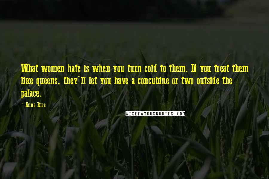 Anne Rice Quotes: What women hate is when you turn cold to them. If you treat them like queens, they'll let you have a concubine or two outside the palace.