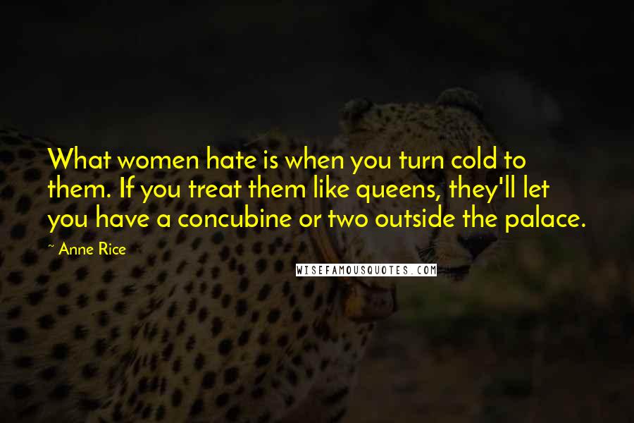 Anne Rice Quotes: What women hate is when you turn cold to them. If you treat them like queens, they'll let you have a concubine or two outside the palace.