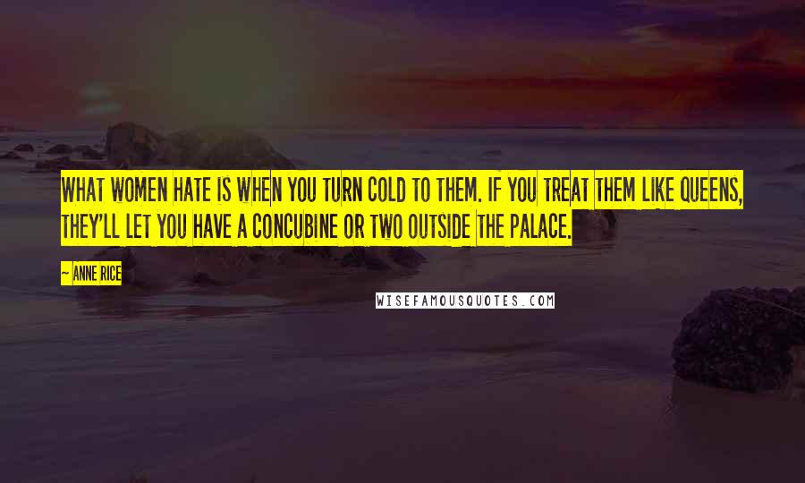 Anne Rice Quotes: What women hate is when you turn cold to them. If you treat them like queens, they'll let you have a concubine or two outside the palace.