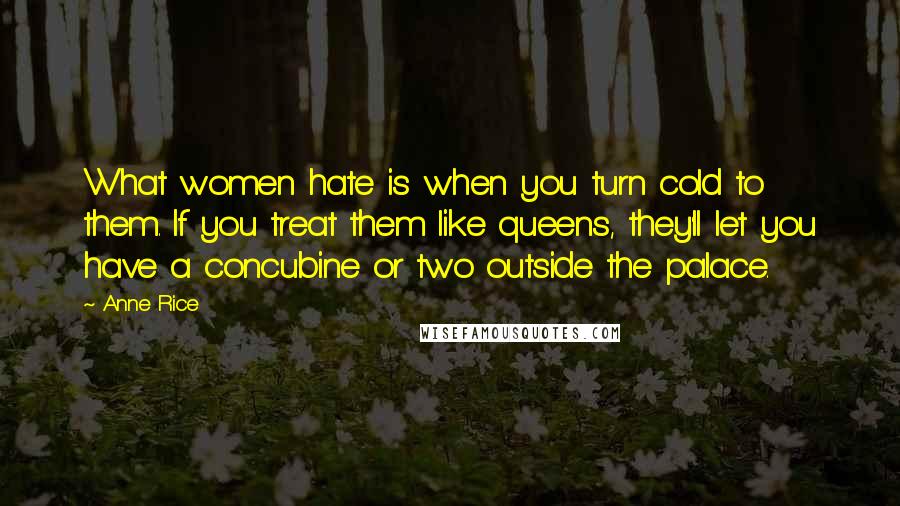 Anne Rice Quotes: What women hate is when you turn cold to them. If you treat them like queens, they'll let you have a concubine or two outside the palace.