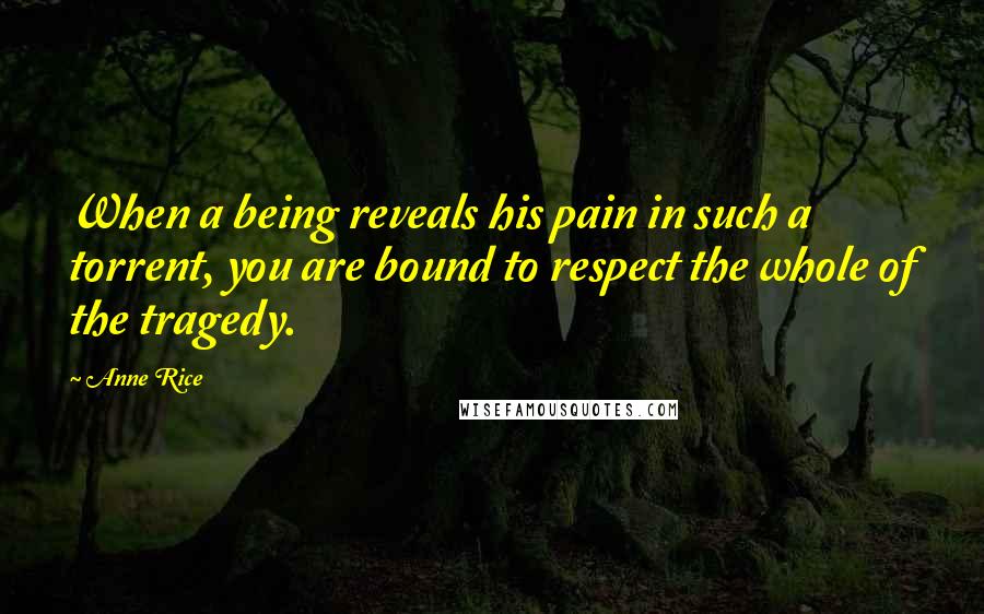 Anne Rice Quotes: When a being reveals his pain in such a torrent, you are bound to respect the whole of the tragedy.