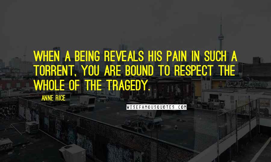 Anne Rice Quotes: When a being reveals his pain in such a torrent, you are bound to respect the whole of the tragedy.