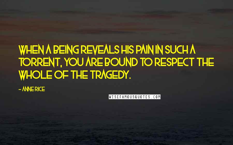 Anne Rice Quotes: When a being reveals his pain in such a torrent, you are bound to respect the whole of the tragedy.