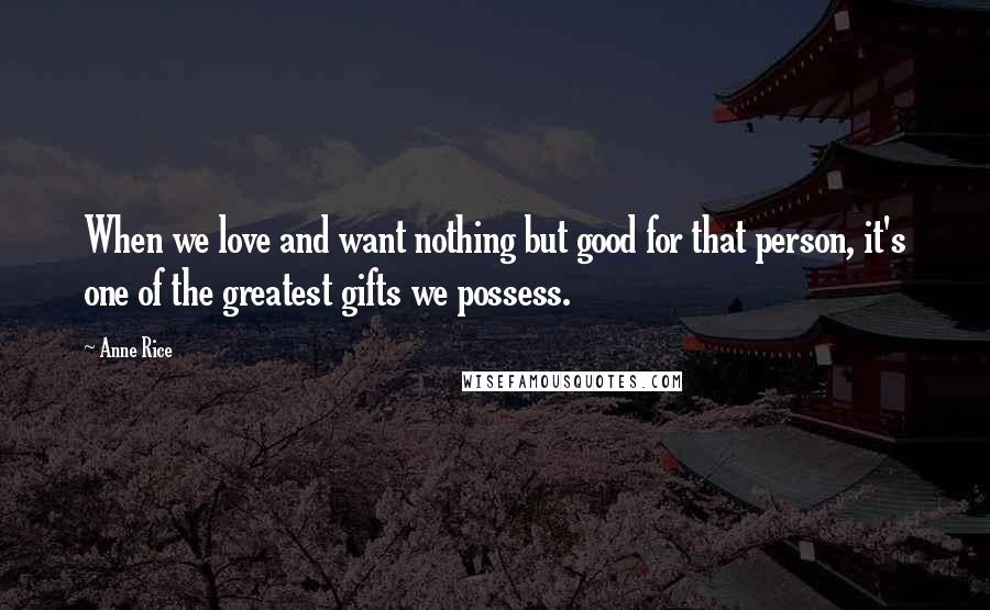 Anne Rice Quotes: When we love and want nothing but good for that person, it's one of the greatest gifts we possess.