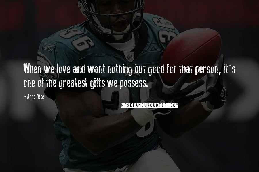 Anne Rice Quotes: When we love and want nothing but good for that person, it's one of the greatest gifts we possess.