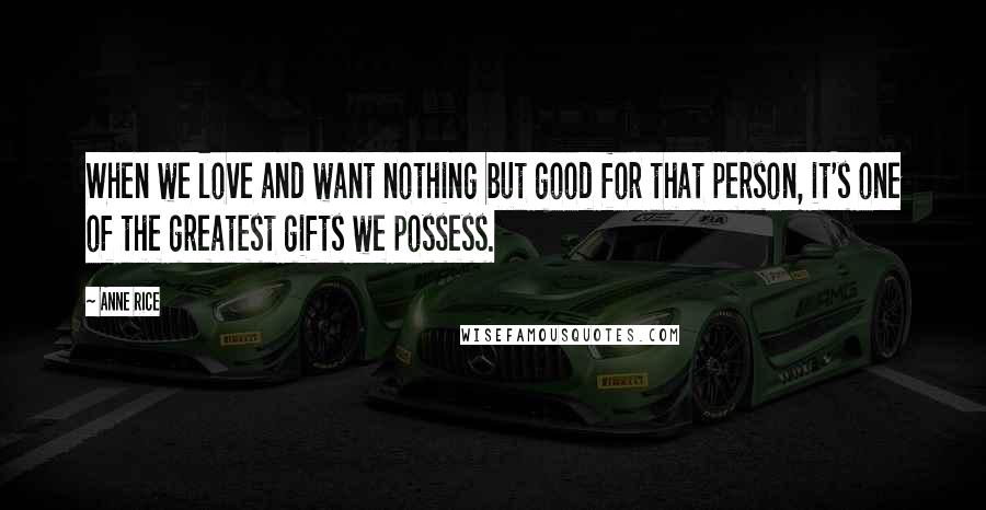 Anne Rice Quotes: When we love and want nothing but good for that person, it's one of the greatest gifts we possess.