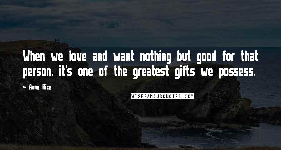 Anne Rice Quotes: When we love and want nothing but good for that person, it's one of the greatest gifts we possess.