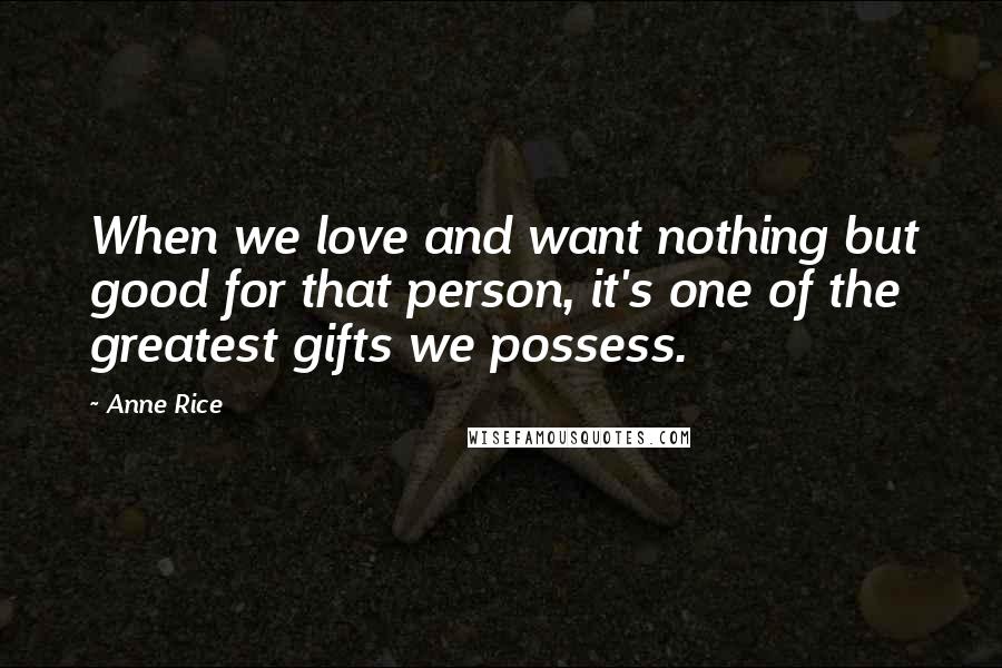 Anne Rice Quotes: When we love and want nothing but good for that person, it's one of the greatest gifts we possess.