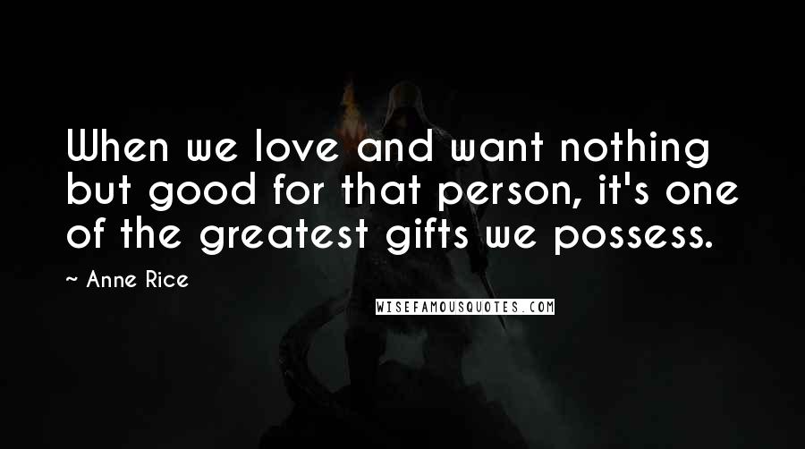 Anne Rice Quotes: When we love and want nothing but good for that person, it's one of the greatest gifts we possess.