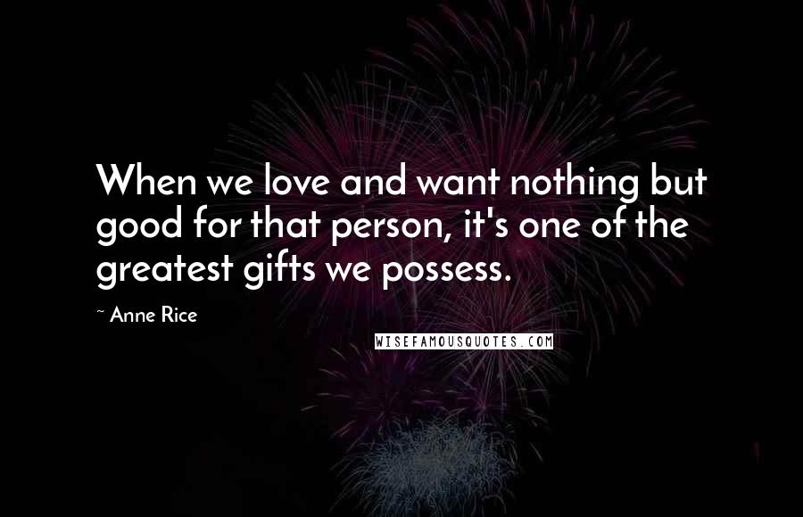 Anne Rice Quotes: When we love and want nothing but good for that person, it's one of the greatest gifts we possess.