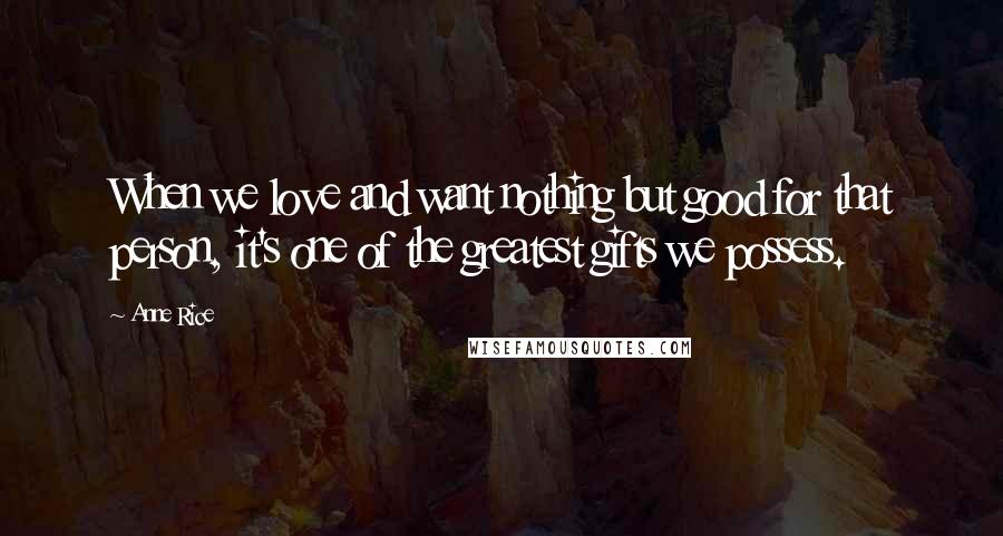 Anne Rice Quotes: When we love and want nothing but good for that person, it's one of the greatest gifts we possess.