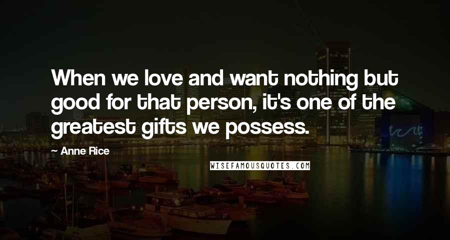 Anne Rice Quotes: When we love and want nothing but good for that person, it's one of the greatest gifts we possess.