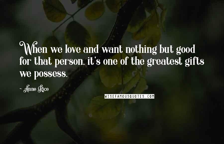 Anne Rice Quotes: When we love and want nothing but good for that person, it's one of the greatest gifts we possess.