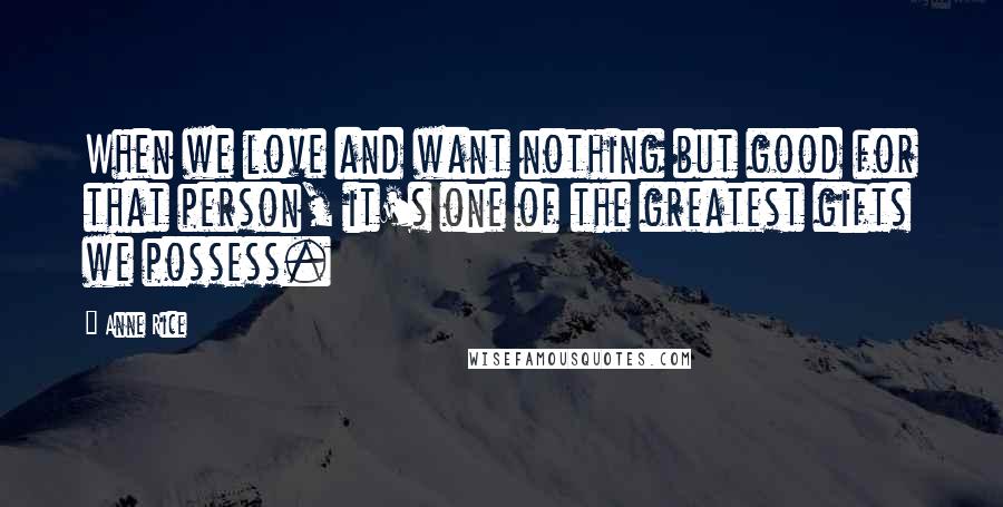 Anne Rice Quotes: When we love and want nothing but good for that person, it's one of the greatest gifts we possess.