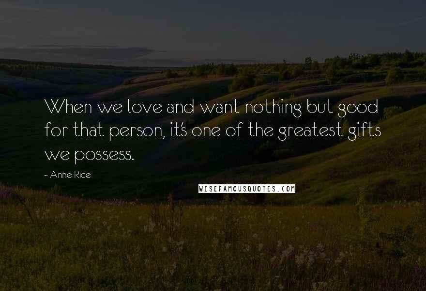Anne Rice Quotes: When we love and want nothing but good for that person, it's one of the greatest gifts we possess.