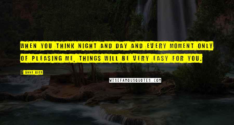 Anne Rice Quotes: When you think night and day and every moment only of pleasing me, things will be very easy for you.