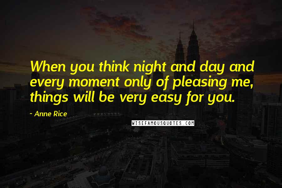 Anne Rice Quotes: When you think night and day and every moment only of pleasing me, things will be very easy for you.