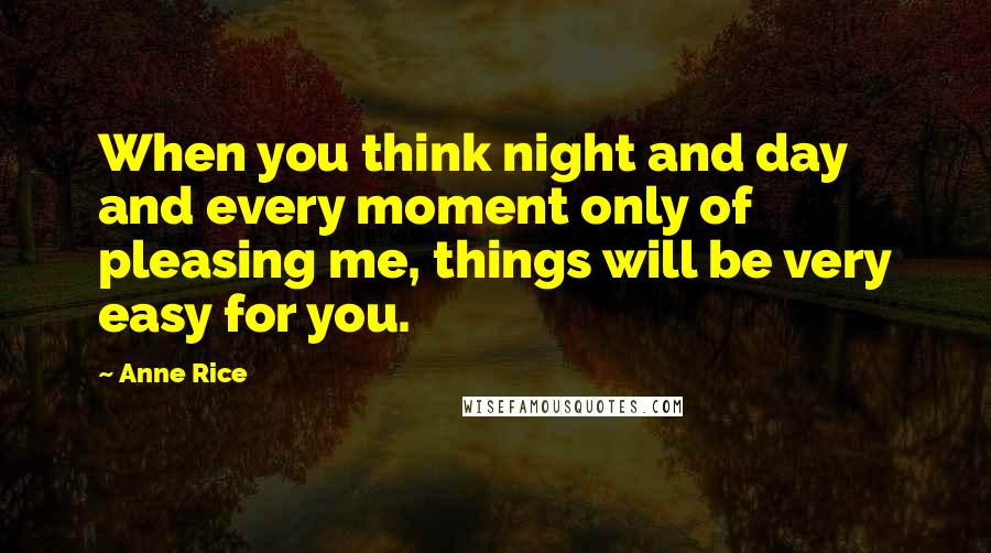 Anne Rice Quotes: When you think night and day and every moment only of pleasing me, things will be very easy for you.