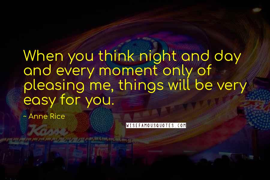 Anne Rice Quotes: When you think night and day and every moment only of pleasing me, things will be very easy for you.