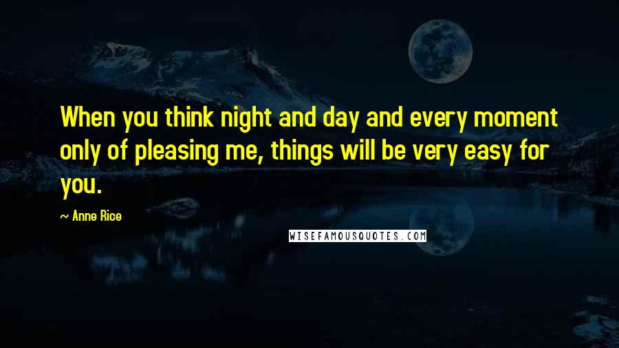 Anne Rice Quotes: When you think night and day and every moment only of pleasing me, things will be very easy for you.