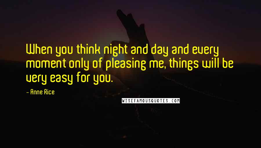 Anne Rice Quotes: When you think night and day and every moment only of pleasing me, things will be very easy for you.