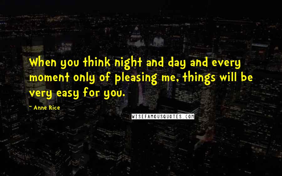 Anne Rice Quotes: When you think night and day and every moment only of pleasing me, things will be very easy for you.