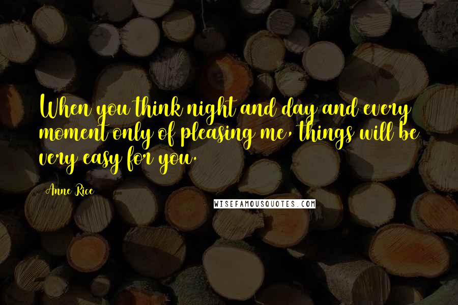 Anne Rice Quotes: When you think night and day and every moment only of pleasing me, things will be very easy for you.