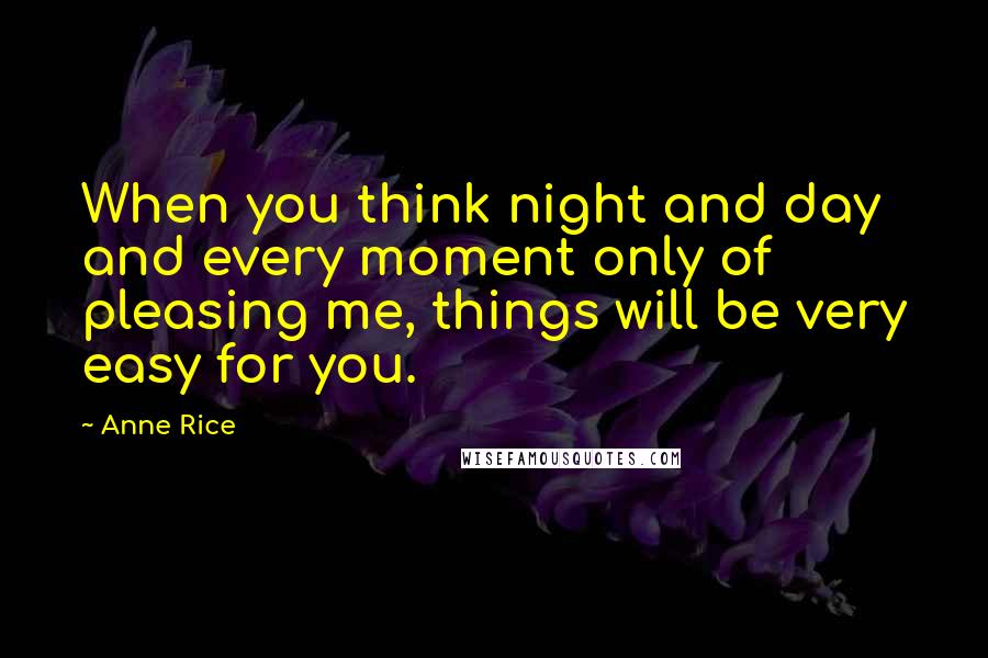 Anne Rice Quotes: When you think night and day and every moment only of pleasing me, things will be very easy for you.