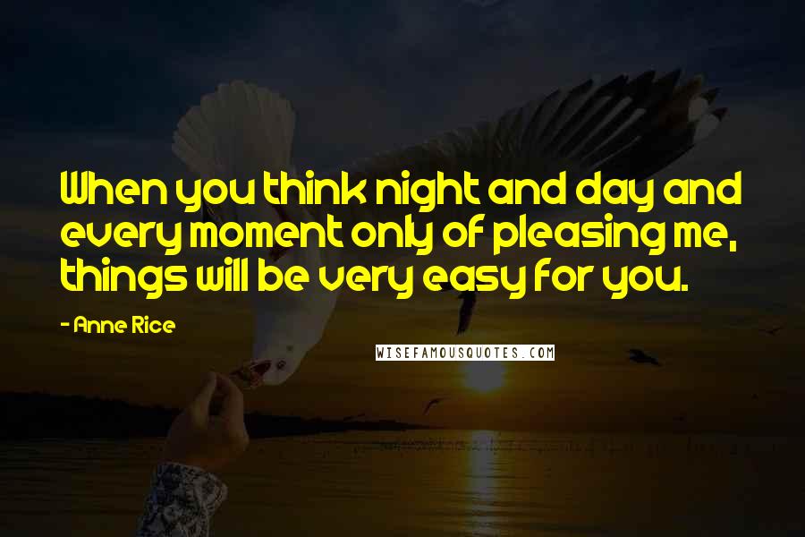 Anne Rice Quotes: When you think night and day and every moment only of pleasing me, things will be very easy for you.