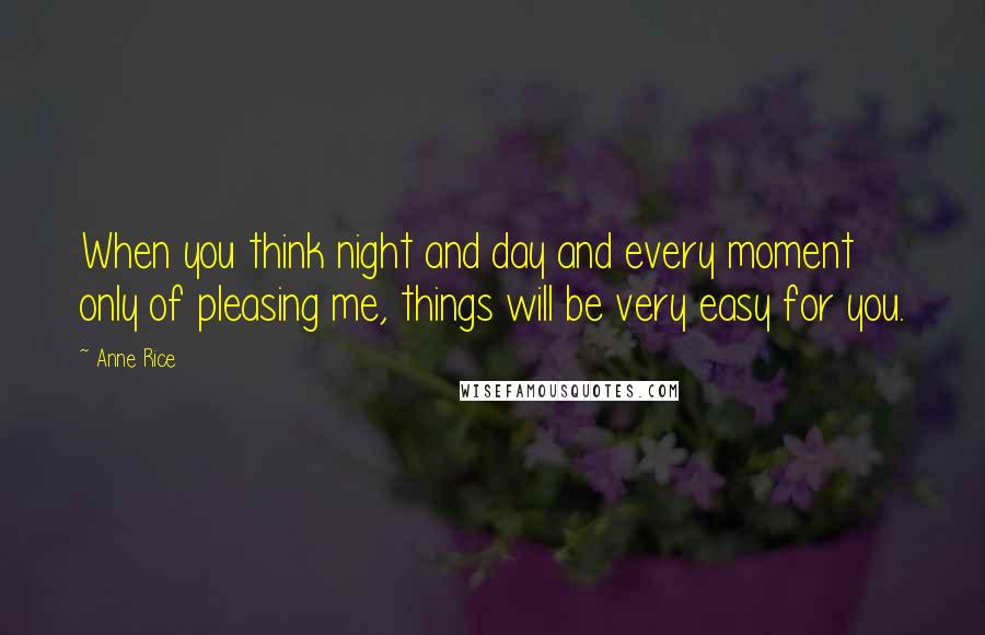 Anne Rice Quotes: When you think night and day and every moment only of pleasing me, things will be very easy for you.
