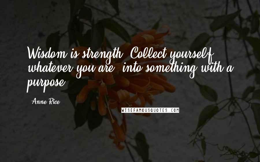 Anne Rice Quotes: Wisdom is strength. Collect yourself, whatever you are, into something with a purpose.'
