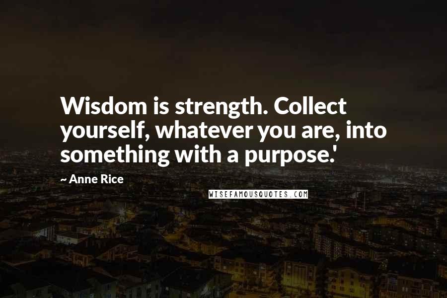 Anne Rice Quotes: Wisdom is strength. Collect yourself, whatever you are, into something with a purpose.'